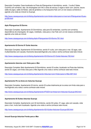 Descrição Completa: Casa localizada na Praia de Pitangueiras.4 dormitórios, sendo , 3 suíte.2 Salas.
Cozinha com armários, dep. de empregada com WC e área de serviço.2 vagas e lazer com: piscina, sauna
salão de jogos, salão de festas, sala de ginástica e churrasqueira.Fale com um de nossos corretores e
agende uma visita ao imóvel no Guarujá.

http://www.casasguaruja.com.br/listing-Apartamento+com+linda+vista+para+o+mar+em+Pitangueiras+Guaru
ja-839.html



Apto Pitangueiras 03 Dorms

Descrição Completa: Apartamento 03 Dormitórios, sala para 02 ambientes, cozinha com armários,
dependência de empregada, 02 vagas, mobiliado, vista para o mar.Fale com um de nossos corretores e
agende uma visita ao imóvel.

http://www.casasguaruja.com.br/listing-Apto+Pitangueiras+03+Dorms-781.html



Apartamento 03 Dorms 01 Suite Asturias

Descrição Completa: Apartamento 03 Dormitórios, sendo 01 suíte, com vista para o mar, 02 agas, sala
multiambientes com sacada, finamente decorado!Agende uma visita e venha conhecer este belo imóvel.

http://www.casasguaruja.com.br/listing-Apartamento+03+Dorms+01+Suite+Asturias-740.html



Apartamento Asturias com Vista para o Mar

Descrição Completa: Belo Apartamento 03 Dormitórios, sendo 03 suítes, localizado na Praia das Astúrias,
sendo 02 vagas, com linda vista para o Mar.Agende uma visita e venha conhecer este belo imóvel.

http://www.casasguaruja.com.br/listing-Apartamento+Asturias+com+Vista+para+o+Mar-687.html



Apartamento Pé na Areia em Asturias Guaruja

Descrição Completa: Apartamento 03 dorms, sendo 03 suítes totalmente pé na areia com linda vista para o
mar!Agende uma visita e venha conhecer este imóvel.

http://www.casasguaruja.com.br/listing-Apartamento+P%E9+na+Areia+em+Asturias+Guaruja-645.html



Apartamento 02 Suites Asturias Guaruja

Descrição Completa: Apartamento com 02 dormitorios, sendo 02 suites, 01 vaga, sala com sacada, vista
para o mar, muito bem localizado. Agende uma visita e venha conhecer este imovel.

http://www.casasguaruja.com.br/listing-Apartamento+02+Suites+Asturias+Guaruja-635.html



Imovel Guaruja Asturias Frente para o Mar




Wednesday, August 26, 2009 13:00 GMT / Created by RSS2PDF.com                                Page 9 of 19
 