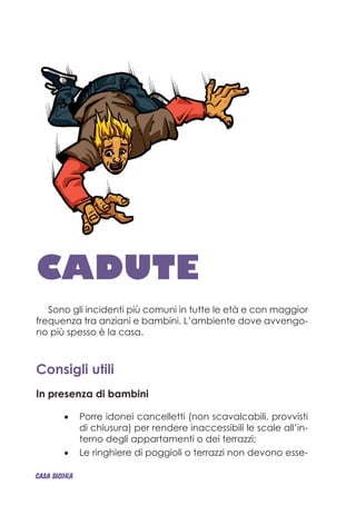 CADUTE
Sono gli incidenti più comuni in tutte le età e con maggior
frequenza tra anziani e bambini. L’ambiente dove avvengo-
no più spesso è la casa.
Consigli utili
In presenza di bambini
Porre idonei cancelletti (non scavalcabili, provvisti•	
di chiusura) per rendere inaccessibili le scale all’in-
terno degli appartamenti o dei terrazzi;
Le ringhiere di poggioli o terrazzi non devono esse-•	
CASA_SICURA
 
