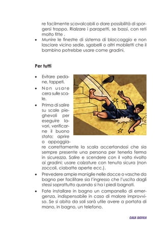 re facilmente scavalcabili o dare possibilità di spor-
gersi troppo. Rialzare i parapetti, se bassi, con reti
molto fitte .
Munire le finestre di sistema di bloccaggio e non•	
lasciare vicino sedie, sgabelli o altri mobiletti che il
bambino potrebbe usare come gradini.
Per tutti
Evitare peda-•	
ne, tappeti.
N o n•	 u s a r e
cera sulle sca-
le.
Prima di salire•	
su scale pie-
ghevoli per
eseguire la-
vori, verificar-
ne il buono
stato; aprire
o appoggia-
re correttamente la scala accertandosi che sia
sempre presente una persona per tenerla ferma
in sicurezza. Salire e scendere con il volto rivolto
ai gradini; usare calzature con tenuta sicura (non
zoccoli, ciabatte aperte ecc.).
Prevedere ampie maniglie nelle docce o vasche da•	
bagno per facilitare sia l’ingresso che l’uscita dagli
stessi soprattutto quando si ha i piedi bagnati.
Fate installare in bagno un campanello di emer-•	
genza, indispensabile in caso di malore improvvi-
so. Se si abita da soli sarà utile avere a portata di
mano, in bagno, un telefono.
CASA_SICURA
 