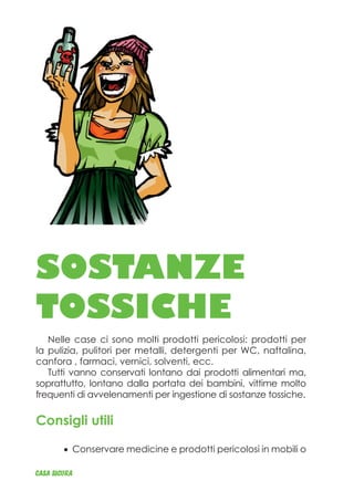 SOSTANZE
TOSSICHE
Nelle case ci sono molti prodotti pericolosi: prodotti per
la pulizia, pulitori per metalli, detergenti per WC, naftalina,
canfora , farmaci, vernici, solventi, ecc.
Tutti vanno conservati lontano dai prodotti alimentari ma,
soprattutto, lontano dalla portata dei bambini, vittime molto
frequenti di avvelenamenti per ingestione di sostanze tossiche.
Consigli utili
Conservare medicine e prodotti pericolosi in•	 mobili o
CASA_SICURA
 