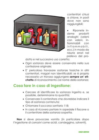 contenitori chiusi
a chiave, in posti
dove non sono
raggiungibili;
Riponete in-•	
sieme prodotti
analoghi (veleni
con veleni, in-
fiammabili con
i n f i a m m a b i l i ,
ecc.) in modo da
ridurre errori nel
prelievo del pro-
dotto e nel successivo uso corretto;
Ogni sostanza deve essere conservata nella sua•	
confezione originale;
E’ pericoloso travasare sostanze tossiche in altri•	
contenitori, magari non identificabili; se è proprio
necessario un travaso aggiungere sempre un’ eti-
chetta di riconoscimento col nome della sostanza;
Cosa fare in caso di ingestione:
Cercare di identificare la sostanza ingerita e, se•	
possibile, determinarne la quantità;
Conservare il contenitore che dovrebbe indicare il•	
tipo di sostanza contenuta;
Chiamare il soccorso sanitario 118;•	
In caso di ricovero portare in ospedale il flacone o•	
il contenitore della sostanza sospetta.
Non si deve provocare vomito (in particolare dopo
l’ingestione di corrosivi come acidi, candeggina, solventi).
CASA_SICURA
 