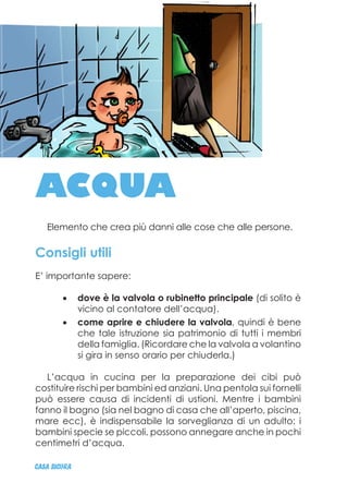 ACQUA
Elemento che crea più danni alle cose che alle persone.
Consigli utili
E’ importante sapere:
dove è la valvola o rubinetto principale•	 (di solito è
vicino al contatore dell’acqua).
come aprire e chiudere la valvola•	 , quindi è bene
che tale istruzione sia patrimonio di tutti i membri
della famiglia. (Ricordare che la valvola a volantino
si gira in senso orario per chiuderla.)
L’acqua in cucina per la preparazione dei cibi può
costituire rischi per bambini ed anziani. Una pentola sui fornelli
può essere causa di incidenti di ustioni. Mentre i bambini
fanno il bagno (sia nel bagno di casa che all’aperto, piscina,
mare ecc), è indispensabile la sorveglianza di un adulto: i
bambini specie se piccoli, possono annegare anche in pochi
centimetri d’acqua.
CASA_SICURA
 