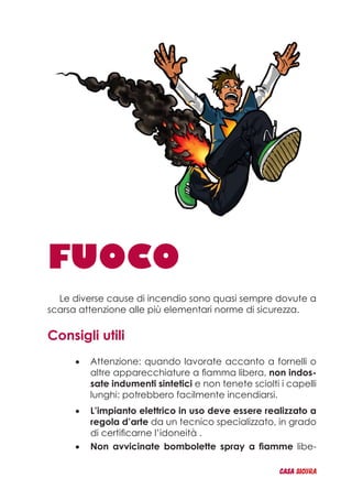 FUOCO
Le diverse cause di incendio sono quasi sempre dovute a
scarsa attenzione alle più elementari norme di sicurezza.
Consigli utili
Attenzione: quando lavorate accanto a fornelli o•	
altre apparecchiature a fiamma libera, non indos-
sate indumenti sintetici e non tenete sciolti i capelli
lunghi: potrebbero facilmente incendiarsi.
L’impianto elettrico in uso deve essere realizzato a•	
regola d’arte da un tecnico specializzato, in grado
di certificarne l’idoneità .
Non avvicinate bombolette spray a fiamme•	 libe-
CASA_SICURA
 
