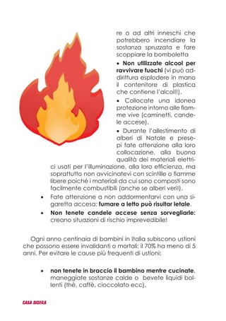 re o ad altri inneschi che
potrebbero incendiare la
sostanza spruzzata e fare
scoppiare la bomboletta
Non utilizzate alcool per•	
ravvivare fuochi (vi può ad-
dirittura esplodere in mano
il contenitore di plastica
che contiene l’alcol!!).
Collocate una idonea•	
protezione intorno alle fiam-
me vive (caminetti, cande-
le accese).
Durante l’allestimento di•	
alberi di Natale e prese-
pi fate attenzione alla loro
collocazione, alla buona
qualità dei materiali elettri-
ci usati per l’illuminazione, alla loro efficienza, ma
soprattutto non avvicinatevi con scintille o fiamme
libere poiché i materiali da cui sono composti sono
facilmente combustibili (anche se alberi veri!).
Fate attenzione a non addormentarvi con una si-•	
garetta accesa: fumare a letto può risultar letale.
Non tenete candele accese senza sorvegliarle:•	
creano situazioni di rischio imprevedibile!
Ogni anno centinaia di bambini in Italia subiscono ustioni
che possono essere invalidanti o mortali: il 70% ha meno di 5
anni. Per evitare le cause più frequenti di ustioni:
non tenete in braccio il bambino mentre cucinate•	 ,
maneggiate sostanze calde o bevete liquidi bol-
lenti (thè, caffè, cioccolato ecc).
CASA_SICURA
 