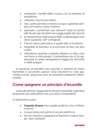 attrezzate i fornelli della cucina con la barriera di•	
protezione;
utilizzate i fuochi più interni;•	
non usate pentole a manico lungo e giratele sem-•	
pre col manico verso l’interno.
spostate i contenitori con alimenti caldi al centro•	
del tavolo per renderli non raggiungibili dai piccoli
la temperatura dell’acqua dello scaldabagno non•	
deve superare i 50° centigradi.
il forno meno pericoloso è quello alto e incassato•	
impedite ai bambini di avvicinarsi al ferro da stiro•	
caldo
attenzione quando scaldate biberon o altro cibo•	
nel forno a microonde: il contenitore non ci fa ap-
prezzare la reale temperatura raggiunta dal latte
o dalla pappa.
In presenza di bambini non lasciate a portata di mano
fiammiferi o accendini; spesso i loro indumenti o i loro gio-
cattoli (come i peluche) sono di materiali facilmente infiam-
mabile.
Come spegnere un principio d’incendio
Usate gli estintori, leggendo le istruzioni riportate sugli stessi
(imparate ad usarli prima che succeda l’incidente!!!)
In alternativa usate:
Coperte di lana•	 (non quelle acriliche che si infiam-
mano!!)
Acqua (staccare prima il circuito elettrico)•	
Se non riuscite a spegnere le fiamme in breve tem-•	
po Non insistete!!
CASA_SICURA
 
