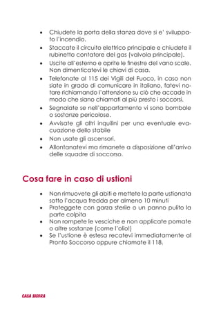 Chiudete la porta della stanza dove si e’ sviluppa-•	
to l’incendio.
Staccate il circuito elettrico principale e chiudete il•	
rubinetto contatore del gas (valvola principale).
Uscite all’esterno e aprite le finestre del vano scale.•	
Non dimenticatevi le chiavi di casa.
Telefonate al 115 dei Vigili del Fuoco, in caso non•	
siate in grado di comunicare in italiano, fatevi no-
tare richiamando l’attenzione su ciò che accade in
modo che siano chiamati al più presto i soccorsi.
Segnalate se nell’appartamento vi sono bombole•	
o sostanze pericolose.
Avvisate gli altri inquilini per una eventuale eva-•	
cuazione dello stabile
Non usate gli ascensori.•	
Allontanatevi ma rimanete a disposizione all’arrivo•	
delle squadre di soccorso.
Cosa fare in caso di ustioni
Non rimuovete gli abiti e mettete la parte ustionata•	
sotto l’acqua fredda per almeno 10 minuti
Proteggete con garza sterile o un panno pulito la•	
parte colpita
Non rompete le vesciche e non applicate pomate•	
o altre sostanze (come l’olio!)
Se l’ustione è estesa recatevi immediatamente al•	
Pronto Soccorso oppure chiamate il 118.
CASA_SICURA
 