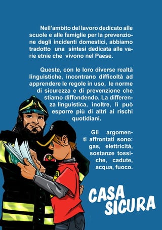 Nell’ambito del lavoro dedicato alle
scuole e alle famiglie per la prevenzio-
ne degli incidenti domestici, abbiamo
tradotto una sintesi dedicata alle va-
rie etnie che vivono nel Paese.
Queste, con le loro diverse realtà
linguistiche, incontrano difficoltà ad
apprendere le regole in uso, le norme
di sicurezza e di prevenzione che
stiamo diffondendo. La differen-
za linguistica, inoltre, li può
esporre più di altri ai rischi
quotidiani.
Gli argomen-
ti affrontati sono:
gas, elettricità,
sostanze tossi-
che, cadute,
acqua, fuoco.
CASA
SICURA
 