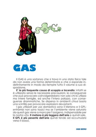 GAS
Il GAS è una sostanza che si trova in uno stato fisico tale
da non avere una forma determinata e che si espande in-
definitamente in modo da riempire tutto il volume a sua di-
sposizione.
E’ la più frequente causa di scoppio e incendio: infatti se
è utilizzato senza le necessarie precauzioni, le conseguenze
che può provocare coinvolgerebbero non solo chi lo utilizza
ma intere famiglie, ed anche l’intero palazzo, con conse-
guenze drammatiche. Se disperso in ambienti chiusi basta
una scintilla per provocare esplosioni devastanti.
I gas utilizzati per uso domestico sono il Metano e il GPL:
entrambi non sono tossici ma se l’ambiente viene saturato
da questi gas viene a mancare l’ossigeno, indispensabile per
la nostra vita. Il metano è più leggero dell’aria e quindi sale.
Il GPL è più pesante dell’aria quindi tende ad accumularsi
verso il basso.
CASA_SICURA
 