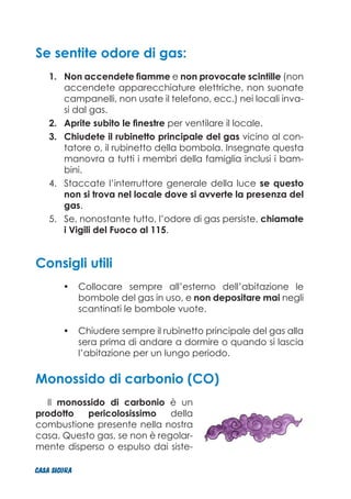 Se sentite odore di gas:
Non accendete fiamme1.	 e non provocate scintille (non
accendete apparecchiature elettriche, non suonate
campanelli, non usate il telefono, ecc.) nei locali inva-
si dal gas.
Aprite subito le finestre2.	 per ventilare il locale.
Chiudete il rubinetto principale del gas3.	 vicino al con-
tatore o, il rubinetto della bombola. Insegnate questa
manovra a tutti i membri della famiglia inclusi i bam-
bini.
Staccate l’interruttore generale della luce4.	 se questo
non si trova nel locale dove si avverte la presenza del
gas.
Se, nonostante tutto, l’odore di gas persiste,5.	 chiamate
i Vigili del Fuoco al 115.
Consigli utili
Collocare sempre all’esterno dell’abitazione le•	
bombole del gas in uso, e non depositare mai negli
scantinati le bombole vuote.
Chiudere sempre il rubinetto principale del gas alla•	
sera prima di andare a dormire o quando si lascia
l’abitazione per un lungo periodo.
Monossido di carbonio (CO)
Il monossido di carbonio è un
prodotto pericolosissimo della
combustione presente nella nostra
casa. Questo gas, se non è regolar-
mente disperso o espulso dai siste-
CASA_SICURA
 