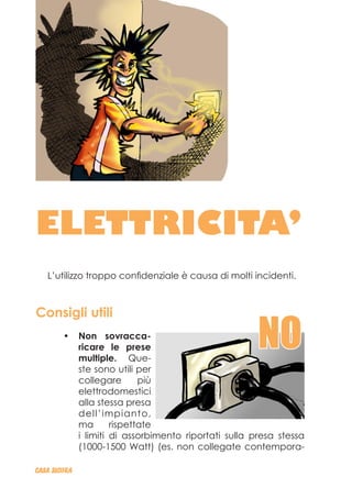 ELETTRICITA’
L’utilizzo troppo confidenziale è causa di molti incidenti.
Consigli utili
Non sovracca-•	
ricare le prese
multiple. Que-
ste sono utili per
collegare più
elettrodomestici
alla stessa presa
dell’impianto,
ma rispettate
i limiti di assorbimento riportati sulla presa stessa
(1000-1500 Watt) (es. non collegate contempora-
CASA_SICURA
NO
 