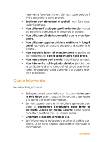 neamente ferro da stiro e stufette: si supererebbe il
limite sopportato dalla presa!).
Sostituire cavi deteriorati o spellati•	 : non fare ripa-
razioni posticce.
Non utilizzare l’asciugacapelli nella doccia•	 , vasca
da bagno o comunque in presenza di acqua.
Non utilizzare gli elettrodomestici con le mani ba-•	
gnate.
Non utilizzare apparecchiature elettriche in luoghi•	
umidi (es. radio attaccata alla presa di corrente in
bagno).
Non eseguire lavori di manutenzione•	 o pulizia su
elettrodomestici con la spina inserita nella presa.
Non nascondere cavi elettrici•	 volanti negli armadi.
Non intervenire sull’impianto elettrico•	 (anche per
la sostituzione di una lampadina) senza aver inter-
rotto l’erogazione della corrente dal quadro elet-
trico principale.
Come intervenire
In caso di folgorazione:
Se la persona è a contatto con la corrente•	 toccar-
la solo dopo aver staccato l’interruttore generale
o la spina dell’elettrodomestico.
Se non sapete dove è l’interruttore generale cer-•	
cate di allontanare l’infortunato dalla fonte di
elettricità usando un mezzo isolante come legno
asciutto o plastica (ad. Es. scopa, sedia ).
Chiamate i soccorsi sanitari al 118•	 .
Se l’infortunato è incosciente e privo di battito car-•	
diaco, se ne siete capaci, applicate le manovre di
rianimazione.
CASA_SICURA
 