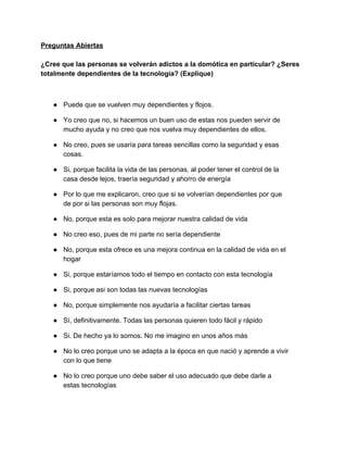 Preguntas Abiertas 
 
¿Cree que las personas se volverán adictos a la domótica en particular? ¿Seres 
totalmente dependientes de la tecnología? (Explique) 
 
 
● Puede que se vuelven muy dependientes y flojos. 
● Yo creo que no, si hacemos un buen uso de estas nos pueden servir de 
mucho ayuda y no creo que nos vuelva muy dependientes de ellos. 
● No creo, pues se usaría para tareas sencillas como la seguridad y esas 
cosas. 
● Si, porque facilita la vida de las personas, al poder tener el control de la 
casa desde lejos, traería seguridad y ahorro de energía 
● Por lo que me explicaron, creo que si se volverían dependientes por que 
de por si las personas son muy flojas. 
● No, porque esta es solo para mejorar nuestra calidad de vida 
● No creo eso, pues de mi parte no sería dependiente 
● No, porque esta ofrece es una mejora continua en la calidad de vida en el 
hogar 
● Si, porque estaríamos todo el tiempo en contacto con esta tecnología 
● Si, porque asi son todas las nuevas tecnologías 
● No, porque simplemente nos ayudaría a facilitar ciertas tareas 
● Sí, definitivamente. Todas las personas quieren todo fácil y rápido 
● Si. De hecho ya lo somos. No me imagino en unos años más 
● No lo creo porque uno se adapta a la época en que nació y aprende a vivir 
con lo que tiene 
● No lo creo porque uno debe saber el uso adecuado que debe darle a 
estas tecnologías 
 