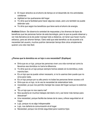 ● El mayor atractivo es el ahorro de tiempo en el desarrollo de mis actividades 
cotidianas 
● Agilidad en los quehaceres del hogar 
● Yo diría que la facilidad para hacer algunas cosas, pero uno también se puede 
defender solo 
● Yo diría que según los beneficios que tiene sería el ahorro de energía. 
 
Análisis:​Edison​: ​Se observa la variedad de respuestas y los diversos de tipos de 
beneficios que las personas harían de esta tecnología, pero la que se puede observar y 
ver más llamativa es la de poder manejar todo a distancia, sin tener que hacer mucho 
esfuerzo, para así ahorrar tiempo. Claro está que este beneficio va de acuerdo a la 
necesidad del usuario, muchos podrían demandar tiempo libre otros simplemente 
quieren una vida más fácil. 
 
 
 
 
¿Piensa que la domótica es un lujo o una necesidad? (Explique) 
 
● Diría que es un lujo, porque las personas viven una vida normal así como la 
llevamos esa domótica no haría la diferencia. 
● Yo diría que es un lujo porque siempre hemos estado sin la domótica y todo 
marcha bien. 
● Es un lujo que se puede volver necesario, si no lo usamos bien puede que no 
sirva para nada. 
● Es un lujo porque por su alto precio no todas las personas tienen acceso a él 
● Diría que es un lujo, no le veo la necesidad de sistematizar todo. 
● necesidad, ya que nos permite manejar las cosas del hogar aunque no estemos 
ahí 
● "Es un lujo que no nos caería mal” 
● Nos ayudaría en muchos trabajos del diario vivir y así tener más tiempo para 
descansar" 
● Una necesidad, porque facilita las tareas de la casa y ofrece seguridad en el 
hogar 
● Lujo, porque no es algo indispensable 
● Lujo, nos dañaría la comunicación el el hogar 
● Necesidad, porque nos brinda seguridad para nuestros hijos 
 