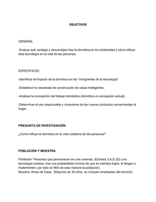   
OBJETIVOS 
   
 
 
GENERAL 
  
­Evaluar qué ventajas y desventajas trae la domótica en la cotidianidad y cómo influye 
esta tecnología en la vida de las personas. 
 
  
 
ESPECÍFICOS: 
  
­Identificar el impacto de la domótica en los “inmigrantes de la tecnología” 
 
­Establecer la necesidad de construcción de casas inteligentes.  
 
­Analizar la concepción del trabajo doméstico (domótica vs concepción actual). 
 
­Determinar el uso responsable y consciente de los nuevos productos concernientes al 
hogar. 
 
 
  
PREGUNTA DE INVESTIGACIÓN 
  
¿Cómo influye la domótica en la vida cotidiana de las personas?  
  
 
 
POBLACIÓN Y MUESTRA 
 
Población: Personas que permanecen en una vivienda. (Estratos 3,4,5) (Es una 
tecnología costosa, hay una probabilidad mínima de que en estratos bajos, la tengan o 
implementen; por esto se filtró de esta manera la población) 
Muestra: Amas de Casa.  (Mayores de 30 años, se incluyen empleadas del servicio) 
  
 
 