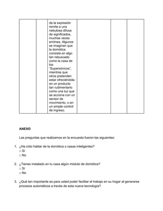de la expresión 
remite a una 
nebulosa difusa 
de significados, 
muchas veces 
errónea. Algunos 
se imaginan que 
la domótica 
consiste en algo 
tan rebuscado 
como la casa de 
los 
“Supersónicos”, 
mientras que 
otros pretenden 
estar ofreciéndola 
en un producto 
tan rudimentario 
como una luz que 
se acciona con un 
sensor de 
movimiento, o en 
un simple control 
de ingreso. 
 
 
 
ANEXO 
 
Las preguntas que realizamos en la encuesta fueron las siguientes: 
 
1. ¿Ha oído hablar de la domótica o casas inteligentes? 
□ Sí 
□ No 
 
2. ¿Tienes instalado en tu casa algún módulo de domótica? 
□ Sí 
□ No 
 
3. ¿Qué tan importante es para usted poder facilitar el trabajo en su hogar al generarse 
procesos automáticos a través de esta nueva tecnología? 
 