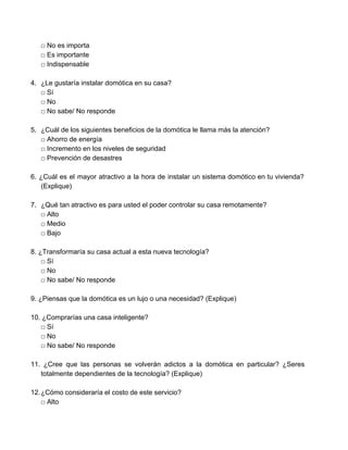 □ No es importa 
□ Es importante 
□ Indispensable 
 
4. ¿Le gustaría instalar domótica en su casa? 
□ Sí 
□ No 
□ No sabe/ No responde 
 
5. ¿Cuál de los siguientes beneficios de la domótica le llama más la atención?   
□ Ahorro de energía 
□ Incremento en los niveles de seguridad 
□ Prevención de desastres 
 
6. ¿Cuál es el mayor atractivo a la hora de instalar un sistema domótico en tu vivienda?                                 
(Explique) 
 
7. ¿​Qué tan atractivo es para usted el poder controlar su casa remotamente? 
□ Alto 
□ Medio 
□ Bajo 
 
8. ¿Transformaría su casa actual a esta nueva tecnología? 
□ Sí 
□ No 
□ No sabe/ No responde 
 
9. ¿Piensas que la domótica es un lujo o una necesidad? (Explique) 
 
10. ¿Comprarías una casa inteligente? 
□ Sí 
□ No 
□ No sabe/ No responde 
 
11. ¿Cree que las personas se volverán adictos a la domótica en particular? ¿Seres                           
totalmente dependientes de la tecnología? (Explique)  
 
12.¿Cómo consideraría el costo de este servicio? 
□ Alto 
 