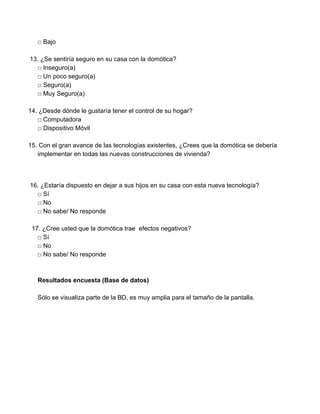 □ Bajo 
 
13. ​¿Se sentiría seguro en su casa con la domótica? 
□ Inseguro(a) 
□ Un poco seguro(a) 
□ Seguro(a) 
□ Muy Seguro(a) 
  
14. ¿Desde dónde le gustaría tener el control de su hogar? 
□ Computadora 
□ Dispositivo Móvil 
  
15. Con el gran avance de las tecnologías existentes, ¿Crees que la domótica se debería 
implementar en todas las nuevas construcciones de vivienda? 
 
 
 16. ¿Estaría dispuesto en dejar a sus hijos en su casa con esta nueva tecnología? 
□ Sí 
□ No 
□ No sabe/ No responde 
 
  17. ¿Cree usted que la domótica trae  efectos negativos? 
□ Sí 
□ No 
□ No sabe/ No responde 
 
 
Resultados encuesta (Base de datos) 
 
Sólo se visualiza parte de la BD, es muy amplia para el tamaño de la pantalla. 
 
 