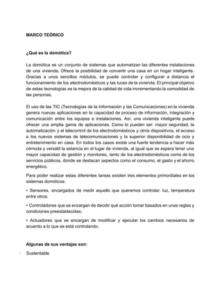  
MARCO TEÓRICO 
 
 
¿Qué es la domótica? 
 
La domótica es un conjunto de sistemas que automatizan las diferentes instalaciones                       
de una vivienda. ​Ofrece la posibilidad de convertir una casa en un hogar inteligente​.                           
Gracias a unos sencillos módulos, se puede controlar y configurar a distancia el                         
funcionamiento de los electrodomésticos y las luces de la vivienda. ​El principal objetivo                         
de estas tecnologías es la mejora de la calidad de vida incrementando la comodidad de                             
las personas.  
 
El uso de las TIC (Tecnologías de la Información y las Comunicaciones) en la vivienda                             
genera nuevas aplicaciones en la capacidad de proceso de información, integración y                       
comunicación entre los equipos e instalaciones. Así, una vivienda inteligente puede                     
ofrecer una amplia gama de aplicaciones. Como lo pueden ser: mayor seguridad, la                         
automatización y el telecontrol de los electrodomésticos y otros dispositivos, el acceso                       
a los nuevos sistemas de telecomunicaciones y la superior disponibilidad de ocio y                         
entretenimiento en casa. En todos los casos existe una fuerte tendencia a hacer más                           
cómoda y versátil la estancia en el lugar de vivienda, al igual que se espera tener una                                 
mayor capacidad de gestión y monitoreo, tanto de los electrodomésticos como de los                         
servicios públicos, donde se destacan aspectos como el consumo, el gasto y el ahorro                           
energético. 
Para poder realizar estas diferentes tareas existen tres elementos primordiales en los                       
sistemas domóticos: 
• Sensores, encargados de medir aquello que queremos controlar: luz, temperatura                     
entre otros; 
• Controladores que se encargan de decidir qué acción tomar basados en unas reglas y                             
condiciones preestablecidas; 
• Actuadores que se encargan de modificar y ejecutar los cambios necesarios de                         
acuerdo a lo que se está controlando. 
  
Algunas de sus ventajas son: 
∙​         ​Sustentable 
 