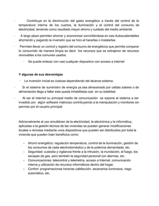 ∙ ​Contribuye en la disminución del gasto energético a través del control de la                           
temperatura interna de los cuartos, la iluminación y el control del consumo de                         
electricidad, teniendo como resultado mayor ahorro y cuidado del medio ambiente 
∙ ​A largo plazo permiten ahorrar y economizar convirtiéndose en casi Autosustentables                       
ahorrando y pagando la inversión que se hizo al hacerlas o instalarlas. 
∙ ​Permiten llevar un control y registro del consumo de energéticos que permite comparar                           
lo consumido de manera limpia es decir los recursos que se extrajeron de recursos                           
renovables a los comunes usados. 
∙​         ​Se puede enlazar con casi cualquier dispositivo con acceso a internet​. 
  
Y algunas de sus desventajas 
 ∙​         ​La inversión inicial es costosa dependiendo del alcance sistema. 
∙ ​Si el sistema de suministro de energía ya sea almacenado por celdas solares o de                               
alimentación llega a fallar esta queda inhabilitada casi  en su totalidad. 
∙ ​Al ser el internet su principal medio de comunicación se expone al sistema a ser                               
invadido por algún software malicioso contribuyendo a la manipulación y monitoreo sin                       
permiso por el usuario principal. 
 
 
Adicionalmente al uso simultáneo de la electricidad, la electrónica y la informática, 
aplicadas a la gestión técnica de las viviendas se pueden generar modificaciones 
locales o remotas mediante unos dispositivos que pueden ser distribuidos por toda la 
vivienda que pueden traer beneficios como: 
 
­  Ahorro energético: regulación temperatura, control de la iluminación, gestión de 
los consumos de cada electrodoméstico y de la potencia demandada, etc.  
­  Seguridad: custodia y vigilancia frente a la intrusión, la inundación, el fuego, los 
escapes de gas, pero también la seguridad personal con alarmas, etc.  
­  Comunicaciones: telecontrol y telemetría, acceso a Internet, comunicación 
interna y utilización de recursos informáticos dentro del hogar.  
­  Confort: programaciones horarias calefacción, escenarios luminosos, riego 
automático, etc.  
 
 
 