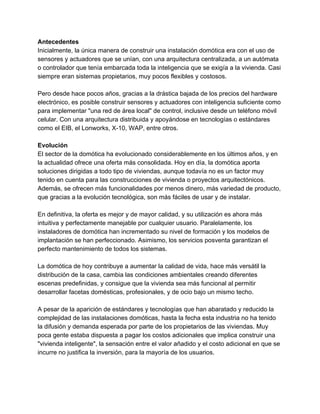 Antecedentes 
Inicialmente, la única manera de construir una instalación domótica era con el uso de 
sensores y actuadores que se unían, con una arquitectura centralizada, a un autómata 
o controlador que tenía embarcada toda la inteligencia que se exigía a la vivienda. Casi 
siempre eran sistemas propietarios, muy pocos flexibles y costosos. 
 
Pero desde hace pocos años, gracias a la drástica bajada de los precios del hardware 
electrónico, es posible construir sensores y actuadores con inteligencia suficiente como 
para implementar "una red de área local" de control, inclusive desde un teléfono móvil 
celular. Con una arquitectura distribuida y apoyándose en tecnologías o estándares 
como el EIB, el Lonworks, X­10, WAP, entre otros. 
 
Evolución 
El sector de la domótica ha evolucionado considerablemente en los últimos años, y en 
la actualidad ofrece una oferta más consolidada. Hoy en día, la domótica aporta 
soluciones dirigidas a todo tipo de viviendas, aunque todavía no es un factor muy 
tenido en cuenta para las construcciones de vivienda o proyectos arquitectónicos. 
Además, se ofrecen más funcionalidades por menos dinero, más variedad de producto, 
que gracias a la evolución tecnológica, son más fáciles de usar y de instalar. 
 
En definitiva, la oferta es mejor y de mayor calidad, y su utilización es ahora más 
intuitiva y perfectamente manejable por cualquier usuario. Paralelamente, los 
instaladores de domótica han incrementado su nivel de formación y los modelos de 
implantación se han perfeccionado. Asimismo, los servicios posventa garantizan el 
perfecto mantenimiento de todos los sistemas. 
 
La domótica de hoy contribuye a aumentar la calidad de vida, hace más versátil la 
distribución de la casa, cambia las condiciones ambientales creando diferentes 
escenas predefinidas, y consigue que la vivienda sea más funcional al permitir 
desarrollar facetas domésticas, profesionales, y de ocio bajo un mismo techo. 
 
A pesar de la aparición de estándares y tecnologías que han abaratado y reducido la 
complejidad de las instalaciones domóticas, hasta la fecha esta industria no ha tenido 
la difusión y demanda esperada por parte de los propietarios de las viviendas. Muy 
poca gente estaba dispuesta a pagar los costos adicionales que implica construir una 
"vivienda inteligente", la sensación entre el valor añadido y el costo adicional en que se 
incurre no justifica la inversión, para la mayoría de los usuarios. 
 
 
 