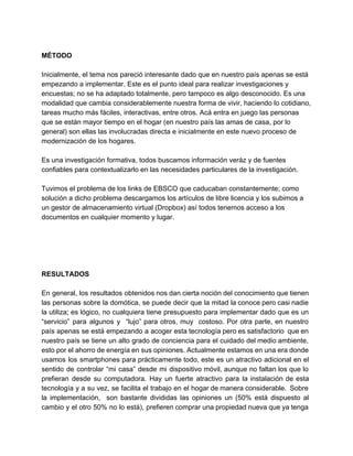  
MÉTODO 
 
Inicialmente, el tema nos pareció interesante dado que en nuestro país apenas se está 
empezando a implementar. Este es el punto ideal para realizar investigaciones y 
encuestas; no se ha adaptado totalmente, pero tampoco es algo desconocido. Es una 
modalidad que cambia considerablemente nuestra forma de vivir, haciendo lo cotidiano, 
tareas mucho más fáciles, interactivas, entre otros. Acá entra en juego las personas 
que se están mayor tiempo en el hogar (en nuestro país las amas de casa, por lo 
general) son ellas las involucradas directa e inicialmente en este nuevo proceso de 
modernización de los hogares.  
 
Es una investigación formativa, todos buscamos información veráz y de fuentes 
confiables para contextualizarlo en las necesidades particulares de la investigación. 
 
Tuvimos el problema de los links de EBSCO que caducaban constantemente; como 
solución a dicho problema descargamos los artículos de libre licencia y los subimos a 
un gestor de almacenamiento virtual (Dropbox) así todos tenemos acceso a los 
documentos en cualquier momento y lugar. 
 
 
 
 
 
RESULTADOS 
 
En general, los resultados obtenidos nos dan cierta noción del conocimiento que tienen                         
las personas sobre la domótica, se puede decir que la mitad la conoce pero casi nadie                               
la utiliza; es lógico, no cualquiera tiene presupuesto para implementar dado que es un                           
“servicio” para algunos y “lujo” para otros, muy costoso. Por otra parte, en nuestro                           
país apenas se está empezando a acoger esta tecnología pero es satisfactorio que en                           
nuestro país se tiene un alto grado de conciencia para el cuidado del medio ambiente,                             
esto por el ahorro de energía en sus opiniones. Actualmente estamos en una era donde                             
usamos los smartphones para prácticamente todo, este es un atractivo adicional en el                         
sentido de controlar “mi casa” desde mi dispositivo móvil, aunque no faltan los que lo                             
prefieran desde su computadora. Hay un fuerte atractivo para la instalación de esta                         
tecnología y a su vez, se facilita el trabajo en el hogar de manera considerable. Sobre                               
la implementación, son bastante divididas las opiniones un (50% está dispuesto al                       
cambio y el otro 50% no lo está), prefieren comprar una propiedad nueva que ya tenga                               
 