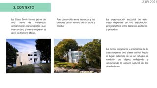 3. CONTEXTO
La Casa Smith forma parte de
una serie de viviendas
unifamiliares racionalistas que
marcan una primera etapa en la
obra de Richard Meier,
La forma compacta y prismática de la
casa expresa una cierta actitud hacia
el lugar, además de ser un refugio es
también un objeto, reflejando y
refractando la escena natural de los
alrededores.
Fue, construida entre las rocas y los
árboles de un terreno de un acre y
medio
La organización espacial de esta
casa depende de una separación
programática entre las áreas públicas
y privadas
2-09-2021
 
