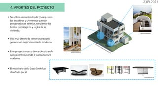 El mobiliario de la Casa Smith fue
diseñado por él
4. APORTES DEL PROYECTO
Se utiliza elementos tradicionales como
las escaleras y chimeneas que son
proyectadas al exterior, rompiendo los
limites psicológicos y reglas de la
vivienda.
Uso muy atento de la estructura para
generar un mejor movimiento moderno.
Este proyecto marco descendencia en la
época contribuyendo a la arquitectura
moderna.
www.revistaad.es
www.revistaad.es
veronicavitriago.wordpress.com
es.slideshare.net
2-09-2021
 