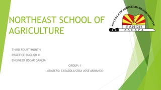 NORTHEAST SCHOOL OF 
AGRICULTURE 
THIRD FOURT-MONTH 
PRACTICE ENGLISH III 
ENGINEER OSCAR GARCIA 
GROUP: 1 
MEMBERS: CASASOLA SOSA JOSE ARMANDO 
 