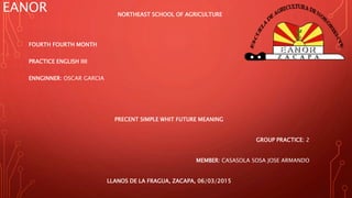 EANOR NORTHEAST SCHOOL OF AGRICULTURE
FOURTH FOURTH MONTH
PRACTICE ENGLISH IIII
ENNGINNER: OSCAR GARCIA
PRECENT SIMPLE WHIT FUTURE MEANING
GROUP PRACTICE: 2
MEMBER: CASASOLA SOSA JOSE ARMANDO
LLANOS DE LA FRAGUA, ZACAPA, 06/03/2015
 