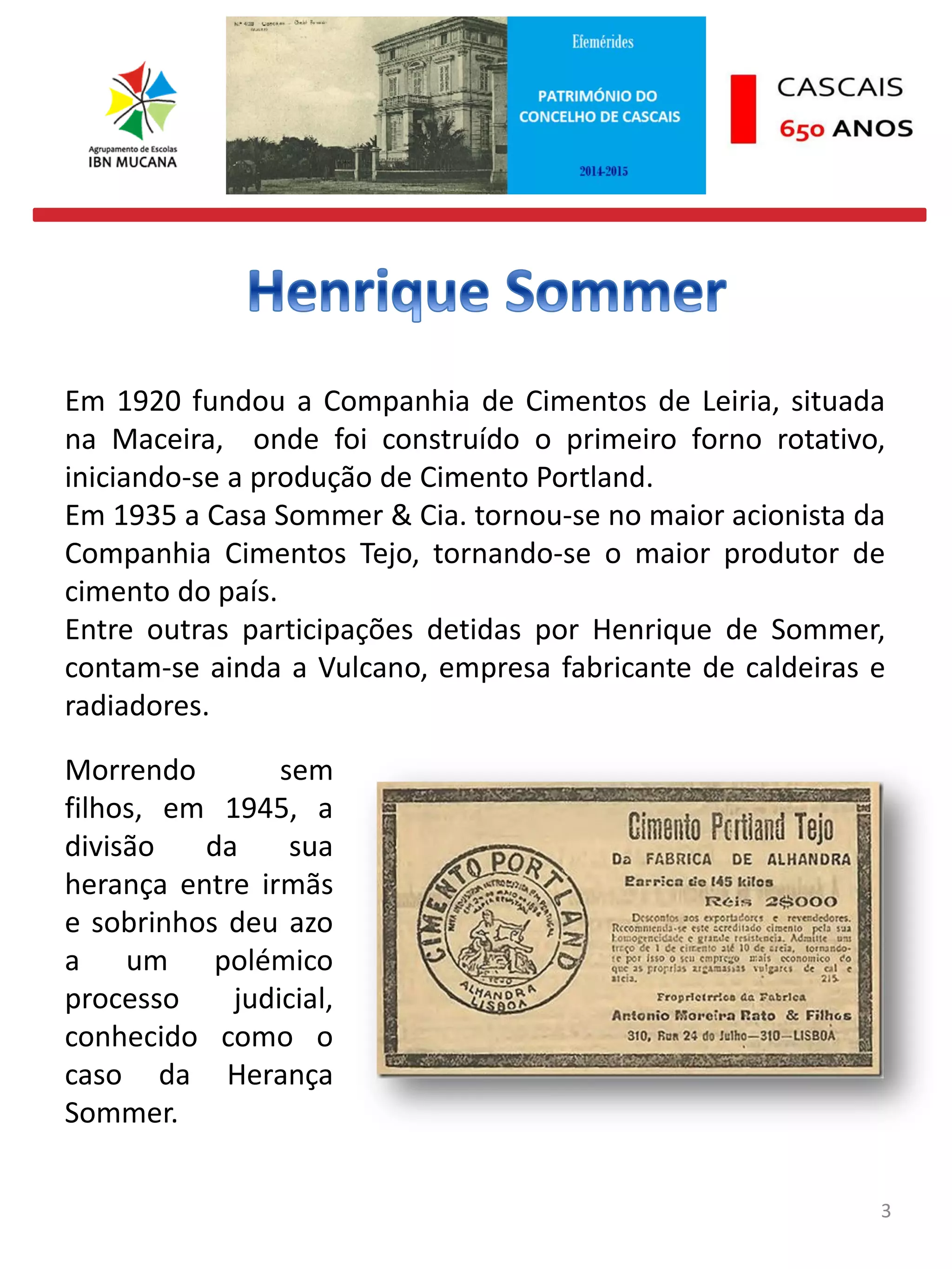 3
Em 1920 fundou a Companhia de Cimentos de Leiria, situada
na Maceira, onde foi construído o primeiro forno rotativo,
iniciando-se a produção de Cimento Portland.
Em 1935 a Casa Sommer & Cia. tornou-se no maior acionista da
Companhia Cimentos Tejo, tornando-se o maior produtor de
cimento do país.
Entre outras participações detidas por Henrique de Sommer,
contam-se ainda a Vulcano, empresa fabricante de caldeiras e
radiadores.
Morrendo sem
filhos, em 1945, a
divisão da sua
herança entre irmãs
e sobrinhos deu azo
a um polémico
processo judicial,
conhecido como o
caso da Herança
Sommer.
 