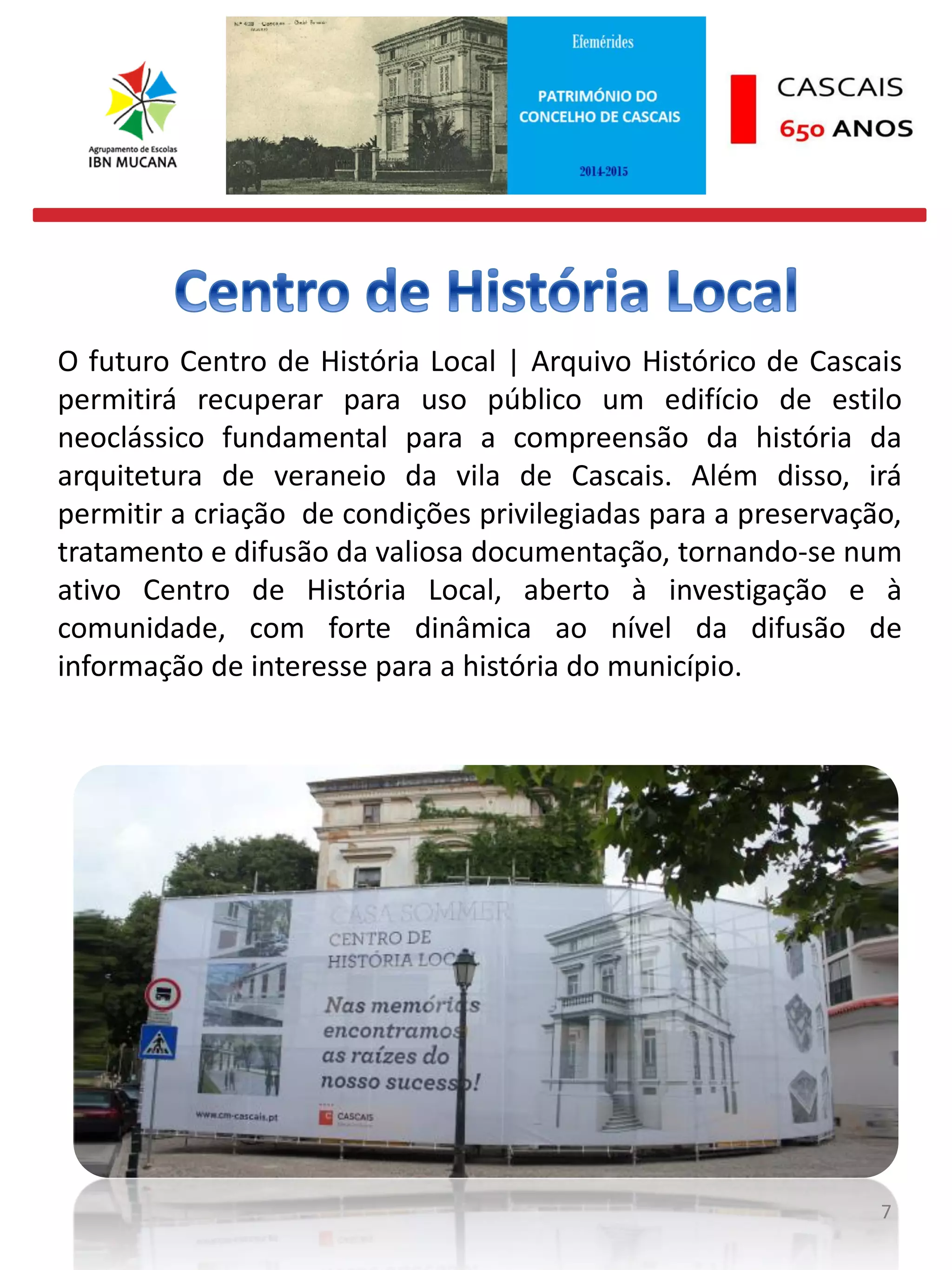 7
O futuro Centro de História Local | Arquivo Histórico de Cascais
permitirá recuperar para uso público um edifício de estilo
neoclássico fundamental para a compreensão da história da
arquitetura de veraneio da vila de Cascais. Além disso, irá
permitir a criação de condições privilegiadas para a preservação,
tratamento e difusão da valiosa documentação, tornando-se num
ativo Centro de História Local, aberto à investigação e à
comunidade, com forte dinâmica ao nível da difusão de
informação de interesse para a história do município.
 