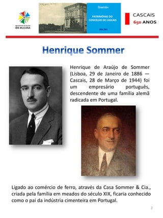 2
Henrique de Araújo de Sommer
(Lisboa, 29 de Janeiro de 1886 —
Cascais, 28 de Março de 1944) foi
um empresário português,
descendente de uma família alemã
radicada em Portugal.
Ligado ao comércio de ferro, através da Casa Sommer & Cia.,
criada pela família em meados do século XIX, ficaria conhecido
como o pai da indústria cimenteira em Portugal.
 