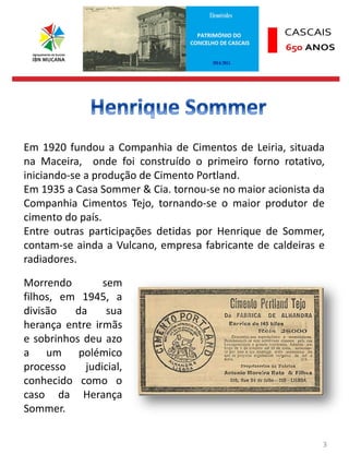 3
Em 1920 fundou a Companhia de Cimentos de Leiria, situada
na Maceira, onde foi construído o primeiro forno rotativo,
iniciando-se a produção de Cimento Portland.
Em 1935 a Casa Sommer & Cia. tornou-se no maior acionista da
Companhia Cimentos Tejo, tornando-se o maior produtor de
cimento do país.
Entre outras participações detidas por Henrique de Sommer,
contam-se ainda a Vulcano, empresa fabricante de caldeiras e
radiadores.
Morrendo sem
filhos, em 1945, a
divisão da sua
herança entre irmãs
e sobrinhos deu azo
a um polémico
processo judicial,
conhecido como o
caso da Herança
Sommer.
 