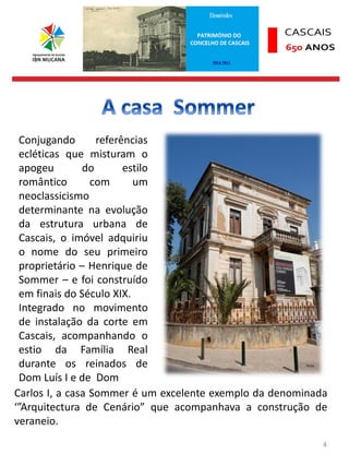 4
Conjugando referências
ecléticas que misturam o
apogeu do estilo
romântico com um
neoclassicismo
determinante na evolução
da estrutura urbana de
Cascais, o imóvel adquiriu
o nome do seu primeiro
proprietário – Henrique de
Sommer – e foi construído
em finais do Século XIX.
Integrado no movimento
de instalação da corte em
Cascais, acompanhando o
estio da Família Real
durante os reinados de
Dom Luís I e de Dom
Carlos I, a casa Sommer é um excelente exemplo da denominada
‘”Arquitectura de Cenário” que acompanhava a construção de
veraneio.
 