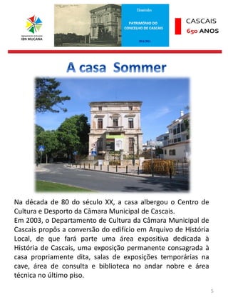 5
Na década de 80 do século XX, a casa albergou o Centro de
Cultura e Desporto da Câmara Municipal de Cascais.
Em 2003, o Departamento de Cultura da Câmara Municipal de
Cascais propôs a conversão do edifício em Arquivo de História
Local, de que fará parte uma área expositiva dedicada à
História de Cascais, uma exposição permanente consagrada à
casa propriamente dita, salas de exposições temporárias na
cave, área de consulta e biblioteca no andar nobre e área
técnica no último piso.
 