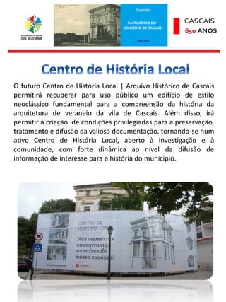 7
O futuro Centro de História Local | Arquivo Histórico de Cascais
permitirá recuperar para uso público um edifício de estilo
neoclássico fundamental para a compreensão da história da
arquitetura de veraneio da vila de Cascais. Além disso, irá
permitir a criação de condições privilegiadas para a preservação,
tratamento e difusão da valiosa documentação, tornando-se num
ativo Centro de História Local, aberto à investigação e à
comunidade, com forte dinâmica ao nível da difusão de
informação de interesse para a história do município.
 
