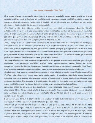 Um lugar chamado "Ker Faú"
Era uma choça remendada com barro e palha, perdida num ermo onde a grama
crescia melhor que a batata. À medida que nasciam novos malditos nesta choça, os
maiores abandonavam o lugar, para dirigir-se ao cemitério ou se dispersar ao sabor
do seguro-desemprego agrícola ou industrial.
Job logo soube que aquele lugar levava em seu seio a desgraça. Quando ainda
adolescente foi por sua vez alcançado pela maldição, sentiu-se literalmente expulso
dali, e logo impelido a seguir adiante pela força do destino, tal como o judeu errante
(se bem que por razões distintas). O que, entretanto, não impediu que as saudades de
seu lar o seguissem em sua viagem para o desconhecido.
Job, incapaz de se estabelecer debaixo de outro teto menos carregado de ameaças,
convertera-se num nômade perfeito e havia destruído todos os seus vínculos sociais.
Fora obrigado a enfrentar os perigos do céu aberto, perigos que ignorava até então, mas
que logo aprenderia a conhecer. E a experiência terminou por convencê-lo de que tais
perigos eram menos temíveis que os de uma casa maléfica. De minha parte, pesando os
prós e os contras, inclino-me a crer que tinha razão.
As confidências de Job haviam despertado a tal ponto minha curiosidade que desejei
conhecer essa palhoça maldita. Assim, pois, aproveitando umas férias de verão
naquela região da Baixa Bretanha, lancei-me à busca do lugar chamado "Ker Faú",
que se acha perdido naquela região, nem sendo mencionado no guia Michelin.
Acabei por dar com o abominável casebre, que visitei e cuja consciência auscultei.
Prefiro não descrever como era, pois seria ceder à vaidade literária mais ignóbil.
Limitar-me-ei a evocar seu aspecto numa só frase, que o leitor poderá enriquecer com
quantas imagens lhe sugerir a imaginação: jamais vi, em toda minha vida, uma casa
mais maldita, mais hostil ao homem, mais impregnada de adversidade.
Naquela época eu ignorava que existissem meios eficazes para neutralizar o malefício
das casas. Hoje, tendo aprendido e experimentado tais meios, pergunto-me se teriam
sido capazes de neutralizar uma maldição tão poderosa como a que pesava sobre a
choça natal de Job.
Seja como for, tenho o costume de me referir a este exemplo como o único caso de
malefício verdadeiramente irremediável que conheci.
Passou-se já muito tempo desde a última vez que vi Job. Mais de trinta anos. Mas
minha lembrança continua sendo-lhe fiel. Que terá sido dele? Sem dúvida, está
morto: deve ter entregado sua pobre alma a Deus em algum lugar da França, sobre
alguma estrada, no fundo de uma valeta. Longe de seu lar amaldiçoado. A menos,
claro, que ainda esteja vivo. Por que não, se eu estou vivo ainda? Mas o certo é que
 