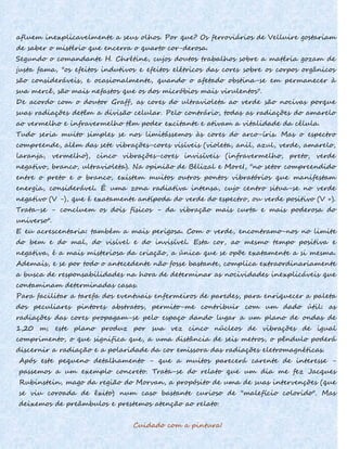 afluem inexplicavelmente a seus olhos. Por que? Os ferroviários de Velluire gostariam
de saber o mistério que encerra o quarto cor-derosa.
Segundo o comandante H. Chrétine, cujos doutos trabalhos sobre a matéria gozam de
justa fama, "os efeitos indutivos e efeitos elétricos das cores sobre os corpos orgânicos
são consideráveis, e ocasionalmente, quando o afetado obstina-se em permanecer à
sua mercê, são mais nefastos que os dos micróbios mais virulentos".
De acordo com o doutor Graff, as cores do ultravioleta ao verde são nocivas porque
suas radiações detêm a divisão celular. Pelo contrário, todas as radiações do amarelo
ao vermelho e infravermelho têm poder excitante e ativam a vitalidade da célula.
Tudo seria muito simples se nos limitássemos às cores do arco-íris. Mas o espectro
compreende, além das sete vibrações-cores visíveis (violeta, anil, azul, verde, amarelo,
laranja, vermelho), cinco vibrações-cores invisíveis (infravermelho, preto, verde
negativo, branco, ultravioleta). Na opinião de Bélizal e MoreI, "no setor compreendido
entre o preto e o branco, existem muitos outros pontos vibratórios que manifestam
energia, considerável. É uma zona radiativa intensa, cujo centro situa-se no verde
negativo (V -), que é exatamente antípoda do verde do espectro, ou verde positivo (V +).
Trata-se - concluem os dois físicos - da vibração mais curta e mais poderosa do
universo".
E eu acrescentaria: também a mais perigosa. Com o verde, encontramo-nos no limite
do bem e do mal, do visível e do invisível. Esta cor, ao mesmo tempo positiva e
negativa, é a mais misteriosa da criação, a única que se opõe exatamente a si mesma.
Ademais, e se por todo o antecedente não fosse bastante, complica extraordinariamente
a busca de responsabilidades na hora de determinar as nocividades inexplicáveis que
contaminam determinadas casas.
Para facilitar a tarefa dos eventuais enfermeiros de paredes, para enriquecer a paleta
dos peculiares pintores abstratos, permito-me contribuir com um dado útil: as
radiações das cores propagam-se pelo espaço dando lugar a um plano de ondas de
1,20 m; este plano produz por sua vez cinco núcleos de vibrações de igual
comprimento, o que significa que, a uma distância de seis metros, o pêndulo poderá
discernir a radiação e a polaridade da cor emissora das radiações eletromagnéticas.
Após este pequeno detalhamento - que a muitos parecerá carente de interesse -
passemos a um exemplo concreto. Trata-se do relato que um dia me fez Jacques
Rubinstein, mago da região do Morvan, a propósito de uma de suas intervenções (que
se viu coroada de êxito) num caso bastante curioso de "malefício colorido". Mas
deixemos de preâmbulos e prestemos atenção ao relato.
Cuidado com a pintura!
 