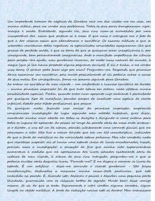 Um importante homem de negócios de Genebra veio um dia visitar-me em casa, em
minha aldeia, para me contar seus problemas. Todos os seus poros transpiravam vigor,
energia e saúde. Entretanto, segundo ele, seus rins viam-se acometidos por uma
insuportável dor, assim que sentava-se à mesa. O que mais o intrigava era o fato de
que a dor cessava assim que abandonava o escritório. Os exames médicos a que se
submeteu resultaram todos negativos: os especialistas consultados asseguraram-lhe que
gozava de perfeita saúde, e que as dores de que se queixava eram inexplicáveis e, por
conseguinte, bem provavelmente imaginárias. Ante a manifesta impotência da ciência
para prestar-lhe ajuda, meu genebrino recorreu, do modo mais natural do mundo, à
magia (que já lhe havia prestado alguns pequenos serviços). E ali o tinha, a me contar
suas dores. O senhor pode fazer algo por mim? Perguntou-me. Respondi que primeiro
devia examinar seu escritório, pois muito possivelmente só ali poderia achar a causa
de seus males. Em conseqüência, fomos na semana seguinte para Genebra.
Ao entrar no escritório de meu cliente - um confortável e luxuoso escritório de diretor
- minha primeira impressão foi de que tudo estava em ordem; nada afetava minha
sensibilidade especial. Porém, quando entro num aposento cujo ambiente é perturbado
por qualquer tipo de malefício, percebo sempre de imediato uma espécie de alerta
infalível ditado pelo olfato profissional que possuo.
De qualquer modo, fazendo caso omisso da primeira impressão, empreendi
conscienciosa investigação do lugar seguindo meu método habitual, quer dizer,
mantendo minha miro aberta em todas as direções e dirigindo-a como antena para
todos os lugares do aposento. Ao passar ao longo da parede atrás da mesa onde sentava-
se o diretor, a uns 60 cm de altura, percebi subitamente uma corrente glacial que me
atravessou a mão. Não tive a menor dúvida que era um tilt característico, indicador
de que a fonte do malefício ou da nocividade estava próxima. Mas não constatei nada
que resultasse suspeito: ali só havia uma estante cheia de livros encadernados. Insisti,
precisei mais a investigação: a sensação de frio que minha mão experimentava
aumentava à medida que me aproximava dos livros situados exatamente atrás da
cadeira de meu cliente, à altura de seus rins. Intrigado, perguntou-me o que se
poderia ocultar atrás daqueles livros. 'Permite-me?' E me dispus a remover os livros da
estante. É um artifício - disse-me sorrindo o cliente genebrino. - São falsas
encadernações, destinadas a mascarar minha caixa-forte particular, que está
embutida na parede. E, dizendo isto, deslocou o painel e descobri uma pequena porta
blindada, guarnecida com os clássicos botões de segredo. Muito bem! disse comigo
mesmo. Já sei do que se trata. Seguramente o cofre contém alguma amostra, algum
lingote ou objeto maléfico. A fonte da radiação nociva está aí dentro! Meu entusiasmo
 