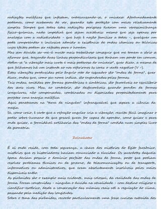 radiações maléficas que infestam, entrecruzando-se, o universo. Afortunadamente
podemos, como acabamos de ver, garantir esta proteção com meios relativamente
simples. Sempre que todas estas radiações perigosas tiverem uma verossimilhança
físico-química, nada impedirá que sejam aceitáveis: mesmo que seja apenas por
analogia com a radiatividade - que hoje é noção familiar a todos -, qualquer um
pode compreender e inclusive admitir a existência de ondas cósmicas ou telúricas
cujos efeitos podem ser nefastos para o homem.
Mas sem dúvida ser-me-á muito mais trabalhoso conseguir que me tomem a sério se
afirmar que, traçando duas linhas perpendiculares que tenham um ponto em comum,
obtém-se "a vibração mais curta e mais poderosa do universo", quer dizer, a mesma de
que falávamos há um instante ao nos referirmos às cores: o verde negativo (V -).
Estas vibrações produzidas pelo ângulo reto do esquadro são "ondas de forma", quer
dizer, ondas que, como seu nome indica, são engendradas pelas formas.
Tais ondas, emitidas por formas geométricas e simétricas, são favoráveis ao equilíbrio
dos seres vivos. Mas, ao contrário, são desfavoráveis quando provêm de formas
irregulares, não compensadas, combinadas ou dissociadas propositadamente para
projetar uma energia maléfica.
Aqui penetramos na "terra de ninguém" infranqueável que separa a ciência da
magia.
Se, como creio, é certo que a refração angular cria a vibração, resulta fácil imaginar o
poder sobre-humano de que gozará quem for capaz de apontar, como quiser e para
onde quiser, a formidável artilharia das "ondas de forma" contida num simples livro
de geometria.
Zalnakatar
É aí onde reside, com toda segurança, a chave dos mistérios do Egito faraônico,
mistérios que os historiadores haviam renunciado a elucidar. Os sacerdotes daquela
época deviam possuir o domínio perfeito das ondas de forma, posto que podiam
resolver problemas técnicos ou de governo, de telecomunicações ou de transporte,
informativos ou administrativos, que eram absolutamente insolúveis pelos meios
disponíveis então.
As pirâmides são o exemplo mais evidente, mais colossal, da realidade das ondas de
forma. Foram construídas - ninguém o duvida na atualidade - com destino religioso e
científico-esotérico, desde a conservação das múmias reais até a regulação do clima,
passando pela medição das longitudes.
Sobre o tema das pirâmides, recordo particularmente uma frase curiosa extraída dos
 