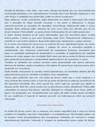 Relatos de Belzebu a Seu Neto, cujo autor, Georges Gurdjieff, era um clarividente das
civilizações perdidas e um extraordinário iniciado. Eis o que Belzebu explicava a seu
neto Hassin a propósito das pirâmides, então em plena construção:
Esses edifícios, ainda inacabados, estão destinados em parte à observação dos outros
sóis e planetas de Nosso Grande Universo, e em parte a determinar e dirigir
intencionalmente as variações da atmosfera circundante, objetivando obter o clima
desejado. Estes edifícios estão rodeados de uma cerca feita com plantas que lá em
baixo chamam 'Zalnakatar', as quais foram entrelaçadas de um modo particular.
O leitor deverá lembrar-se do nome Zalnakatar, que lhe permitirá abrir muitas
outras portas, à parte as que ache fechadas neste livro. Possivelmente voltaremos a
recordá-Io num futuro próximo. Enquanto esperamos, regressemos a nossas múmias.
Se se coloca um pedaço de carne crua no interior de uma reprodução exata, em escala
reduzida, da pirâmide de Queops, o pedaço de carne se mumifica perfeita e
rapidamente, sem nenhuma intervenção de magnetismo humano, quaisquer que
sejam as condições exteriores de temperatura e umidade. A experiência foi repetida
centenas de vezes: sempre deu resultado. Está claro que são as ondas de forma emitidas
pela pirâmide que possuem a propriedade especialíssima de mumificar a carne.
Também se constatou da mesma maneira outra propriedade não menos estranha:
lâminas de barbear usadas recuperam o fio depois de permanecer algumas horas sob a
pirâmide em miniatura.
Neste sentido realizaram-se muitas outras experiências. Os resultados obtidos são tão
extraordinários que se é tentado a aceitálos como verdadeiros.
Talvez fosse preferível não crer nas ondas de forma, posto que o mais razoável e o
mais valente dos homens corre o risco de ser presa de pânico se adquire consciência de
tão espantosa realidade. Mas como ignorá-Ias, como negá-Ias, quando seus efeitos se
deixam sentir todo dia, como sucede com os das demais ondas vibratórias? Todas estão
submetidas às mesmas leis físicas: reflexão, difração ou refração. Quer dizer, pode-se
seguir sua progressão, seu comportamento, sua ação, até obter certeza quase científica
de sua existência. O espanto só aparece quando nos interrogamos sobre sua possível
utilização.
Geometria de intervenção
As ondas de forma criam, por si mesmas, um campo magnético que é mais ou menos
maléfico ou benéfico, segundo a densidade e as interferências. Mas também podem ser
só simples ondas transportadoras que transportam radiações de natureza e origem
absolutamente distintas. Voltando à imagem do bombardeio pelas ondas de forma,
 