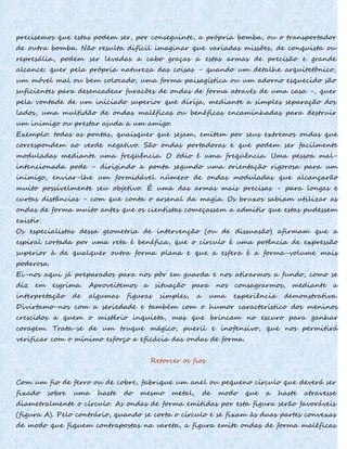precisemos que estas podem ser, por conseguinte, a própria bomba, ou o transportador
de outra bomba. Não resulta difícil imaginar que variadas missões, de conquista ou
represália, podem ser levadas a cabo graças a estas armas de precisão e grande
alcance: quer pela própria natureza das coisas - quando um detalhe arquitetônico,
um móvel mal ou bem colocado, uma forma paisagística ou um adorno esquecido são
suficientes para desencadear furacões de ondas de forma através de uma casa -, quer
pela vontade de um iniciado superior que dirija, mediante a simples separação dos
lados, uma multidão de ondas maléficas ou benéficas encaminhadas para destruir
um inimigo ou prestar ajuda a um amigo.
Exemplo: todas as pontas, quaisquer que sejam, emitem por seus extremos ondas que
correspondem ao verde negativo. São ondas portadoras e que podem ser facilmente
moduladas mediante uma freqüência. O ódio é uma freqüência. Uma pessoa mal-
intencionada pode - dirigindo a ponta segundo uma orientação rigorosa para um
inimigo, enviar-lhe um formidável número de ondas moduladas que alcançarão
muito possivelmente seu objetivo. É uma das armas mais precisas - para longas e
curtas distâncias - com que conta o arsenal da magia. Os bruxos sabiam utilizar as
ondas de forma muito antes que os cientistas começassem a admitir que estas pudessem
existir.
Os especialistas dessa geometria de intervenção (ou de dissuasão) afirmam que a
espiral cortada por uma reta é benéfica, que o círculo é uma potência de expressão
superior à de qualquer outra forma plana e que a esfera é a forma-volume mais
poderosa.
Ei-nos aqui já preparados para nos pôr em guarda e nos atirarmos a fundo, como se
diz em esgrima. Aproveitemos a situação para nos consagrarmos, mediante a
interpretação de algumas figuras simples, a uma experiência demonstrativa.
Divirtamo-nos com a seriedade e também com o humor característico dos meninos
crescidos a quem o mistério inquieta, mas que brincam no escuro para ganhar
coragem. Trata-se de um truque mágico, pueril e inofensivo, que nos permitirá
verificar com o mínimo esforço a eficácia das ondas de forma.
Retorcer os fios
Com um fio de ferro ou de cobre, fabrique um anel ou pequeno círculo que deverá ser
fixado sobre uma haste do mesmo metal, de modo que a haste atravesse
diametralmente o círculo. As ondas de forma emitidas por esta figura serão favoráveis
(figura A). Pelo contrário, quando se corta o círculo e se fixam às duas partes convexas
de modo que fiquem contrapostas na vareta, a figura emite ondas de forma maléficas
 