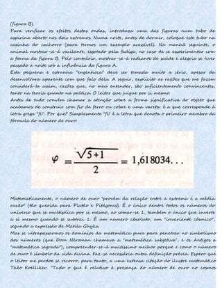(figura B).
Para verificar os efeitos destas ondas, introduza uma das figuras num tubo de
aspirina aberto nos dois extremos. Numa noite, antes de dormir, coloque este tubo na
casinha do cachorro (para termos um exemplo acessível). Na manhã seguinte, o
animal mostrar-se-á vacilante, esgotado pela fadiga, no caso de se experimentar com
a forma da figura B. Pelo contrário, mostrar-se-á radiante de saúde e alegria se tiver
passado a noite sob a influência da figura A.
Esta pequena e estranha "engenhoca" deve ser tomada muito a sério, apesar da
desenvoltura aparente com que falo dela. A seguir, explicito as razões que me fazem
considerá-Ia assim, razões que, no meu entender, são suficientemente convincentes,
tanto na teoria quanto na prática. O leitor que julgue por si mesmo.
Antes de tudo convém chamar a atenção sobre a forma significativa do objeto que
acabamos de construir com fio de ferro ou cobre e uma vareta: é a que corresponde à
letra grega "fi": Por que? Simplesmente "fi" é a letra que denota o primeiro membro da
fórmula do número de ouro:
Matematicamente, o número de ouro "provém da relação entre a extrema e a média
razão" (tão querida para Platão e Pitágoras). É o único dentre todos os números do
universo que se multiplica por si mesmo, ao somar-se 1, também o único que inverte
a si mesmo quando se subtrai 1. É um número absoluto, um ''invariante cósmico",
segundo a expressão de Matila Ghyka.
Mas se ultrapassarmos os domínios da matemática pura para penetrar no simbolismo
dos números (que Dom Néroman chamava a "matemática subjetiva", e os Antigos a
"matemática sagrada"), compreender-se-á muitíssimo melhor porque e como o número
de ouro é símbolo da vida divina. Faz-se necessária outra definição prévia. Espero que
o leitor me perdoe se recorro, para tanto, a uma extensa citação do ilustre matemático
Théo Koelliker: ''Tudo o que é relativo à presença do número de ouro no cosmos
 