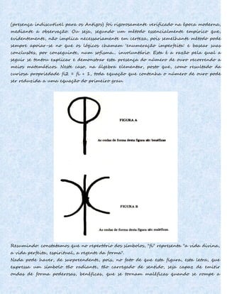 (presença indiscutível para os Antigos) foi rigorosamente verificado na época moderna,
mediante a observação. Ou seja, segundo um método essencialmente empírico que,
evidentemente, não implica necessariamente em certeza, pois semelhante método pode
sempre apoiar-se no que os lógicos chamam 'enumeração imperfeita' e basear suas
conclusões, por conseguinte, num sofisma... involuntário. Esta é a razão pela qual a
seguir se tentou explicar e demonstrar esta presença do número de ouro recorrendo a
meios matemáticos. Neste caso, na álgebra elementar, posto que, como resultado da
curiosa propriedade fi2 = fi + 1, toda equação que contenha o número de ouro pode
ser reduzida a uma equação do primeiro grau.
Resumindo: constatamos que no repertório dos símbolos, "fi" representa "a vida divina,
a vida perfeita, espiritual, a regente da forma".
Nada pode haver, de surpreendente, pois, no fato de que esta figura, esta letra, que
expressa um símbolo tão radiante, tão carregado de sentido, seja capaz de emitir
ondas de forma poderosas, benéficas, que se tornam maléficas quando se rompe a
 