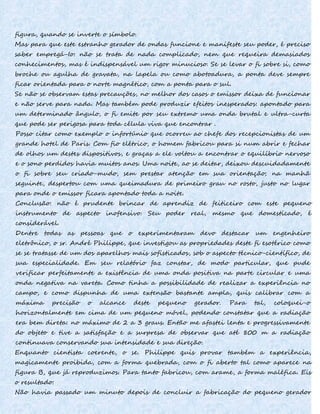 figura, quando se inverte o símbolo.
Mas para que este estranho gerador de ondas funcione e manifeste seu poder, é preciso
saber empregá-Io: não se trata de nada complicado, nem que requeira demasiados
conhecimentos, mas é indispensável um rigor minucioso. Se se levar o fi sobre si, como
broche ou agulha de gravata, na lapela ou como abotoadura, a ponta deve sempre
ficar orientada para o norte magnético, com a ponta para o sul.
Se não se observam estas precauções, no melhor dos casos o emissor deixa de funcionar
e não serve para nada. Mas também pode produzir efeitos inesperados: apontado para
um determinado ângulo, o fi emite por seu extremo uma onda brutal e ultra-curta
que pode ser perigosa para toda célula viva que encontrar .
Posso citar como exemplo o infortúnio que ocorreu ao chefe dos recepcionistas de um
grande hotel de Paris. Com fio elétrico, o homem fabricou para si num abrir e fechar
de olhos um destes dispositivos, e graças a ele voltou a encontrar o equilíbrio nervoso
e o sono perdidos havia muitos anos. Uma noite, ao se deitar, deixou descuidadamente
o fi sobre seu criado-mudo, sem prestar atenção em sua orientação; na manhã
seguinte, despertou com uma queimadura de primeiro grau no rosto, justo no lugar
para onde o emissor ficara apontado toda a noite.
Conclusão: não é prudente brincar de aprendiz de feiticeiro com este pequeno
instrumento de aspecto inofensivo. Seu poder real, mesmo que domesticado, é
considerável.
Dentre todas as pessoas que o experimentaram devo destacar um engenheiro
eletrônico, o sr. André Philippe, que investigou as propriedades deste fi esotérico como
se se tratasse de um dos aparelhos mais sofisticados, sob o aspecto técnico-científico, de
sua especialidade. Em seu relatório faz constar, de modo particular, que pude
verificar perfeitamente a existência de uma onda positiva na parte circular e uma
onda negativa na vareta. Como tinha a possibilidade de realizar a experiência no
campo, e como dispunha de uma extensão bastante ampla, quis calibrar com a
máxima precisão o alcance deste pequeno gerador. Para tal, coloquei-o
horizontalmente em cima de um pequeno móvel, podendo constatar que a radiação
era bem direta: no máximo de 2 a 3 graus. Então me afastei lenta e progressivamente
do objeto e tive a satisfação e a surpresa de observar que até 800 m a radiação
continuava conservando sua intensidade e sua direção.
Enquanto cientista coerente, o se. Philippe quis provar também a experiência,
magicamente proibida, com a forma quebrada, com o fi aberto tal como aparece na
figura B, que já reproduzimos. Para tanto fabricou, com arame, a forma maléfica. Eis
o resultado:
Não havia passado um minuto depois de concluir a fabricação do pequeno gerador
 