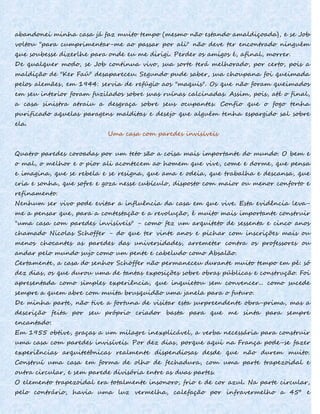 abandonei minha casa já faz muito tempo (mesmo não estando amaldiçoada), e se Job
voltou "para cumprimentar-me ao passar por ali" não deve ter encontrado ninguém
que soubesse dizerlhe para onde eu me dirigi. Perder os amigos é, afinal, morrer.
De qualquer modo, se Job continua vivo, sua sorte terá melhorado, por certo, pois a
maldição de "Ker Faú" desapareceu. Segundo pude saber, sua choupana foi queimada
pelos alemães, em 1944: servia de refúgio aos "maquis". Os que não foram queimados
em seu interior foram fuzilados sobre suas ruínas calcinadas. Assim, pois, até o final,
a casa sinistra atraiu a desgraça sobre seus ocupantes. Confio que o fogo tenha
purificado aquelas paragens malditas e desejo que alguém tenha espargido sal sobre
ela.
Uma casa com paredes invisíveis
Quatro paredes coroadas por um teto são a coisa mais importante do mundo. O bem e
o mal, o melhor e o pior ali acontecem ao homem que vive, come e dorme, que pensa
e imagina, que se rebela e se resigna, que ama e odeia, que trabalha e descansa, que
cria e sonha, que sofre e goza nesse cubículo, disposto com maior ou menor conforto e
refinamento.
Nenhum ser vivo pode evitar a influência da casa em que vive. Esta evidência leva-
me a pensar que, para a contestação e a revolução, é muito mais importante construir
"uma casa com paredes invisíveis" - como fez um arquiteto de sessenta e cinco anos
chamado Nicolas Schoffer - do que ter vinte anos e pichar com inscrições mais ou
menos chocantes as paredes das universidades, arremeter contra os professores ou
andar pelo mundo sujo como um pente e cabeludo como Absalão.
Certamente, a casa do senhor Schöffer não permaneceu durante muito tempo em pé: só
dez dias, os que durou uma de tantas exposições sobre obras públicas e construção. Foi
apresentada como simples experiência, que inquietou sem convencer... como sucede
sempre a quem abre com muita brusquidão uma janela para o futuro.
De minha parte, não tive a fortuna de visitar esta surpreendente obra-prima, mas a
descrição feita por seu próprio criador basta para que me sinta para sempre
encantado:
Em 1955 obtive, graças a um milagre inexplicável, a verba necessária para construir
uma casa com paredes invisíveis. Por dez dias, porque aqui na França pode-se fazer
experiências arquitetônicas realmente dispendiosas desde que não durem muito.
Construí uma casa em forma de olho de fechadura, com uma parte trapezoidal e
outra circular, e sem parede divisória entre as duas partes.
O elemento trapezoidal era totalmente insonoro, frio e de cor azul. Na parte circular,
pelo contrário, havia uma luz vermelha, calefação por infravermelho a 45º e
 