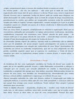 vulgar, compreensível para o comum dos mortais dentre os quais me conto.
De minha parte - diz ele, em essência - não creio que se trate de uma forma
engendrada pelo único fato de que a forma é a forma. Penso mais, como o engenheiro
Claude Vincent, que a expressão "ondas de forma" pode ser aceita para designar um
efeito focalizador de certas radiações. Quer se trate de campos de força maxwellianos,
gravitacionais ou outros, que podem ser imaginados inclusive antes de conhecê-los,
existem por todos os lugares "campos vagabundos", campos selvagens (se é que se os pode
classificar assim) em relação aos quais só a forma conferiria a determinados objetos
um efeito focalizador."
Para ser mais claro, se possível, simplificando ao máximo a explicação, direi que as
inumeráveis radiações que preexistem no espaço permanecem inofensivas, ignoradas,
indetectáveis, enquanto não encontram uma "forma" através da qual passar - do
mesmo modo que a luz passa através de uma lente -, achando dessa maneira, força e
direção. É esta focalização que dá origem às "ondas de forma”.
Os chamados "pontos negros" da rodovia, aqueles onde os automóveis vão-se estatelar
como que de propósito, são quase sempre lugares privilegiados nos quais os campos
gravitacionais expressam sua atração por intermédio de uma "força" focalizadora. Os
acidentes (ao menos os acidentes inexplicáveis, que são os mais freqüentes em tais
pontos malditos) cessarão assim que se suprima ou neutralize a "onda de forma"
assassina que atrai os automóveis sempre contra a mesma árvore, o mesmo pilar, a
mesma valeta.
Concavidade = Perigo
As tentativas de dar uma explicação científica às "ondas de forma" que acabo de
expor são só um episódio gratuito, trivial, e estão destinadas unicamente a reforçar a
intenção que me anima, que consiste sobretudo em alertar a desconfiança dos
habitantes a propósito dos perigos que lhes podem acarretar determinadas formas ou
relevos de seus lares, mas também em tranqüilizá-Ias, demonstrando que outras
formas e relevos podem restabelecer a segurança no interior de sua casa.
Alguns exemplos extraídos da vida real falaria melhor à imaginação que todas as
exposições teóricas. A maioria deles sofre de uma certa jocosidade, e inclusive ridículo,
que quiçá lhes consiga uma maior audiência. Tanto melhor! Nem sempre é preciso
aborrecer para convencer.
Todos os objetos côncavos - recipientes, chapéus etc. - emitem uma "onda de forma"
nada boa, se não mesmo maléfica, como todo mundo sabe, e por isso se cuida muito
bem deles. Nunca se deve estar no eixo de uma concavidade! Provas? Eis aqui
 