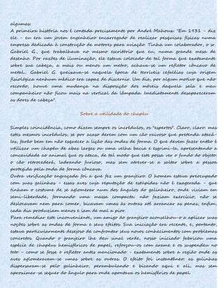 algumas:
A primeira história nos é contada precisamente por André Mahoux: "Em 1931 - diz
ele - eu era um jovem engenheiro encarregado de realizar pesquisas físicas numa
empresa dedicada à construção de motores para aviação. Tinha um colaborador, o sr.
Gabriel G., que trabalhava no mesmo escritório que eu, numa grande mesa de
desenho. Por razões de iluminação, ele estava colocado de tal forma que exatamente
sobre sua cabeça, a mais ou menos um metro, achava-se um refletor côncavo de
metal... Gabriel G. queixava-se naquela época de terríveis cefaléias cuja origem
fisiológica nenhum médico era capaz de discernir. Um dia, por algum motivo que não
recordo, houve uma mudança na disposição dos móveis daquela sala e meu
companheiro não ficou mais na vertical da lâmpada. Imediatamente desapareceram
as dores de cabeça".
Sobre a utilidade do chapéu
Simples coincidência, como dizem sempre os incrédulos, os "espertos". Claro, claro: mas
estes mesmos incrédulos, se por acaso derem com um cão raivoso que pretenda atacá-
Ias, farão bem em não esquecer a lição das ondas de forma. O que devem fazer então é
utilizar um chapéu de abas largas ou uma velha bacia e esgrimi-Ia, apresentando a
concavidade ao animal que os ataca, de tal modo que este possa ver o fundo do objeto:
o cão retrocederá, ladrando furioso, mas sem atrever-se a saltar sobre a pessoa
protegida pela onda de forma côncava.
Outra verificação engraçada foi a que fez um granjeiro. O homem estava preocupado
com suas galinhas - essas aves cuja reputação de estúpidas não é exagerada - que
tinham o costume de se aglomerar num dos ângulos do galinheiro, onde viviam em
semi-liberdade, formando uma massa compacta: não faziam exercício, não se
deslocavam nem para comer, bicavam umas às outras até arrancar as penas, enfim,
cada dia produziam menos e iam de mal a pior.
Para remediar este inconveniente, um amigo do granjeiro aconselhou-o a aplicar suas
noções sobre as ondas de forma e seus efeitos. Sua iniciação era recente, e, portanto,
estava particularmente desejoso de confrontar seus novos conhecimentos com problemas
concretos. Quando o granjeiro lhe deu sinal verde, nosso iniciado fabricou uma
espécie de chapéus hemisféricos de papel, reforçou-os com arame e os suspendeu no
teto - como se fosse o refletor antes mencionado - exatamente sobre a região onde as
aves aglomeravam-se umas sobre as outras. O efeito foi instantâneo: as galinhas
dispersaram-se pelo galinheiro, perambulando e bicando aqui e ali, mas sem
aproximar-se sequer do ângulo para onde apontava os hemisférios de papel.
 