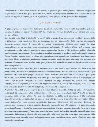 "Realmente - disse-me André Mahoux, - parece que toda forma côncava desprende
"algo" cuja ação é tal que, perante ela, todos os seres vivos sentem a necessidade de se
afastar e experimentam, se não o fizerem, uma sensação de grande desconforto".
O anel do ciumento
A seguir passo a expor um exemplo, bastante ridículo, mas muito explícito, que nos
ilustrará sobre o poder "repelente" da onda de forma emitida pelo centro de uma
concavidade.
Um amigo meu teve a sorte de ter contraído matrimônio com uma mulher jovem, bela
e sedutora; mas também tem a desgraça de ser ciumento. Esta esposa demasiado
formosa atrai, como é natural, os mais entusiastas elogios por parte do sexo
masculino... e os acolhe com orgulhosa satisfação. O pobre Otelo sofre como um
condenado e não sabe o que fazer para afugentar tantos e tão solícitos galãs. Mas não
mais vivemos nos tempos felizes das cruzadas, quando o senhor, antes de partir para a
Terra Santa, podia selar o cinto de castidade que manteria incólume seu bem mais
precioso. Hoje, a virtude feminina carece de toda proteção que não seja ela mesma, e o
homem ciumento sabe muito bem que já não há muralhas para defendê-Ia do assalto
dos cortejadores.
Meu amigo tinha ouvido falar muitas vezes do poder das ondas de forma e, em
particular, da curiosa propriedade das concavidades. Assim, um dia, ocorreu-lhe que
poderia utilizar essa força invisível para manter sua mulher a salvo de qualquer
tentação. Não perdendo tempo, fez com que um afamado joalheiro lhe fabricasse um
anel cujo engaste consistia de uma espécie de taça emborcada, como uma corola
aberta, ou um refletor, uma jóia de desenho moderno, um tanto exótica, mas elegante.
Sua mulher gostou muito do presente, como era de se esperar.
A partir daquele dia, sempre que a bela levava o anel, todos os seus cortejadores,
inclusive os mais atrevidos e descarados, mantinham-se a distância. A onda de forma
emitida pela concavidade da jóia os repelia. A bela, que continuava tão sedutora
quanto sempre, surpreendia-se com o fato de que seus encantos não surtissem efeitos
mais evidentes, mas nunca conseguiu explicar fenômeno tão curioso. Quanto ao
ciumento, recuperou a serenidade. Quando tinha de sair de viagem - o que acontecia
com freqüência -, insistia para que sua mulher lhe prometesse que não tiraria o anel
até que ele regressasse. Para ela, parecia um tanto estranha aquela insistência, mas
cumpria fielmente o desejo de seu marido: não era em vão que era boa esposa. Não
suspeitava que aquele anel salvaguardava sua castidade com mais eficácia que um
cinto de castidade!
 