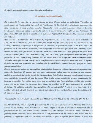 A história é edificante, e sem dúvida autêntica.
A cadeira da fecundidade
As ondas de forma não só fazem sentir os seus efeitos sobre as galinhas. Também as
encantadoras telefonistas da central telefônica de Southend, Inglaterra, parecem ter
sido sensíveis a tais ondas. Ainda deixando uma ampla margem para o humor
britânico, podemos ficar cismando sobre a surpreendente história da "cadeira de
fecundidade", tal como a recolheu a agência Associated Press; senão, vejamos o texto
da notícia:
"Na central te1efônica de Southend, Inglaterra, há uma cadeira que mereceu o
apelido de 'cadeira da fecundidade' por parte das telefonistas que ali trabalham, as
quais, ademais, negam-se a ocupá-Ia. A cadeira, à primeira vista, não tem nada de
particular: é um móvel metálico, com o assento revestido de plástico. No entanto, a sra.
Hazel Devon, sua primeira ocupante, teve de abandoná-Ia logo, porque engravidou.
Sua sucessora foi a sra. Mondra King, de 28 anos, que tampouco tardou em ficar
grávida. A sra. June Long Bottom, de 31 anos, terceira ocupante, teve a mesma sorte.
'Há três anos queria ter um filho - confiou ela a suas amigas - mas em vão'. E agora,
depois de me ter sentado na cadeira da fecundidade, meus desejos, graças a Deus,
foram atendidos."
Claro que nem todas as senhoritas telefonistas daquela cidade inglesa desejavam ser
mães de família. E assim, ao ver que nenhuma delas queria sentar-se na ditosa
cadeira, a administração local da Companhia Telefônica pensou em deslocá-Ia para
um escritório ocupado só por homens. Mas então uma assistente social, carregada de
humor e razão, fez notar que com isto a cadeira da fecundidade podia ser muito
mais perigosa para os homens que para as mulheres. O que provocou a solução
drástica de relegar aquela "comodidade da conversação" * para um depósito: era
melhor do que vendê-Ia para um comerciante, que talvez lhe desse pior emprego, que
já podemos supor.
* Expressão humorística utilizada por Molière para designar as cadeiras. [N. do T.]
Evidentemente, nada impede que riamos de uma sucessão de coincidências tão jocosas
como as relatadas. Mas tampouco se pode negar que seria muito interessante ter a
possibilidade de ver além destas aparências, ter tempo suficiente para estudar as
formas desta cadeira, para determinar cientificamente se as "ondas" emitidas por tais
formas - supondo que as emitam realmente e que o efeito focalizador a que nos
 